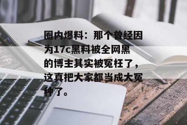 圈内爆料：那个曾经因为17c黑料被全网黑的博主其实被冤枉了，这真把大家都当成大冤种了。