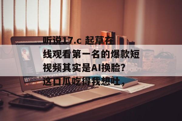 听说17.c 起草在线观看第一名的爆款短视频其实是AI换脸？这口瓜吃得我想吐，