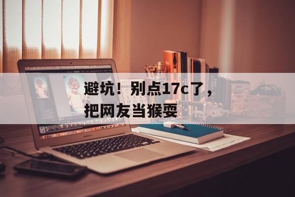 避坑！别点17c了，把网友当猴耍
