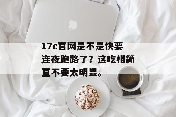 17c官网是不是快要连夜跑路了？这吃相简直不要太明显。