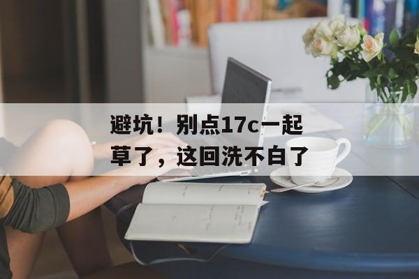 避坑！别点17c一起草了，这回洗不白了