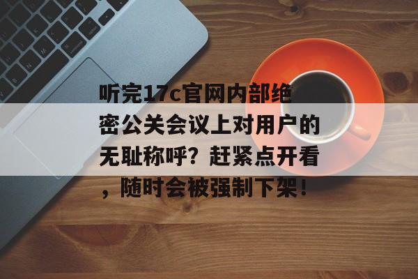 听完17c官网内部绝密公关会议上对用户的无耻称呼？赶紧点开看，随时会被强制下架！