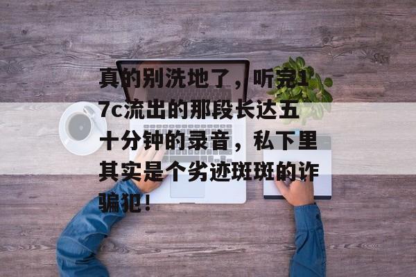 真的别洗地了，听完17c流出的那段长达五十分钟的录音，私下里其实是个劣迹斑斑的诈骗犯！
