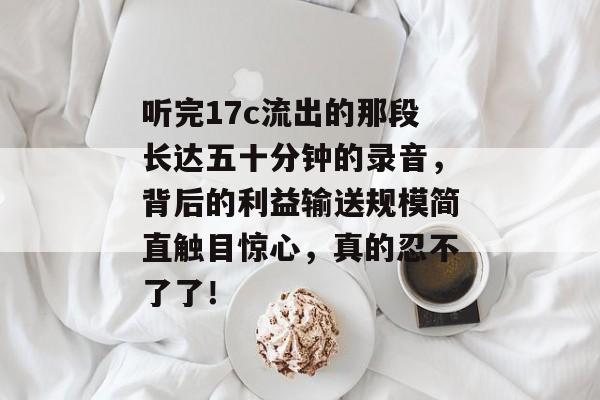 听完17c流出的那段长达五十分钟的录音，背后的利益输送规模简直触目惊心，真的忍不了了！
