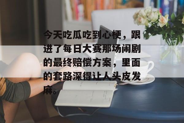 今天吃瓜吃到心梗，跟进了每日大赛那场闹剧的最终赔偿方案，里面的套路深得让人头皮发麻。