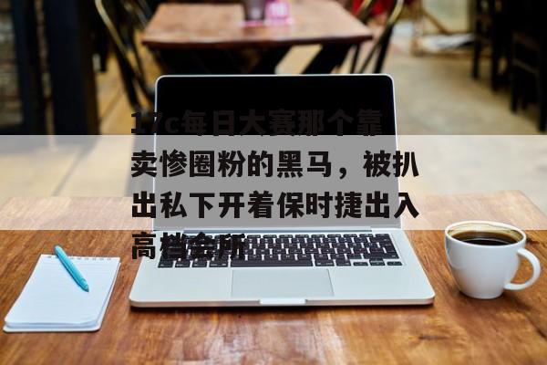 17c每日大赛那个靠卖惨圈粉的黑马，被扒出私下开着保时捷出入高档会所