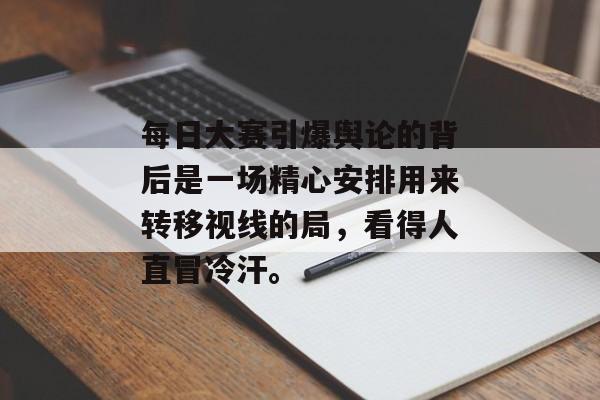 每日大赛引爆舆论的背后是一场精心安排用来转移视线的局，看得人直冒冷汗。