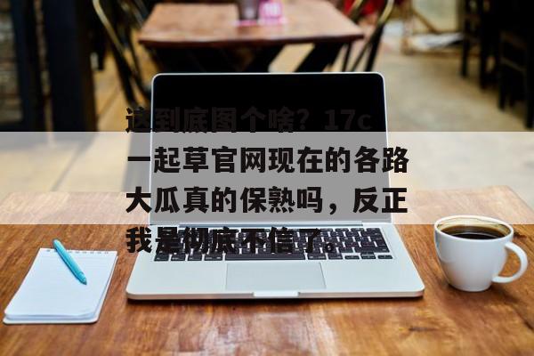 这到底图个啥？17c一起草官网现在的各路大瓜真的保熟吗，反正我是彻底不信了。