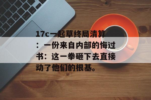 17c一起草终局清算：一份来自内部的悔过书：这一拳砸下去直接动了他们的根基。