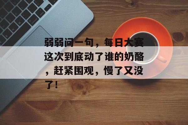 弱弱问一句,每日大赛这次到底动了谁的奶酪,赶紧围观,慢了又没了! 弱弱问一句,每日大赛这次到底动了谁的奶酪,赶紧围观,慢了又没了!