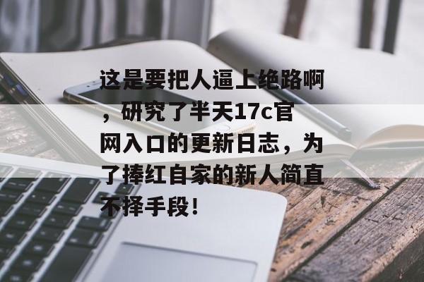 这是要把人逼上绝路啊，研究了半天17c官网入口的更新日志，为了捧红自家的新人简直不择手段！