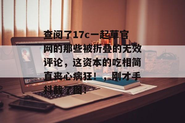 查阅了17c一起草官网的那些被折叠的无效评论，这资本的吃相简直丧心病狂！，刚才手抖截了图！