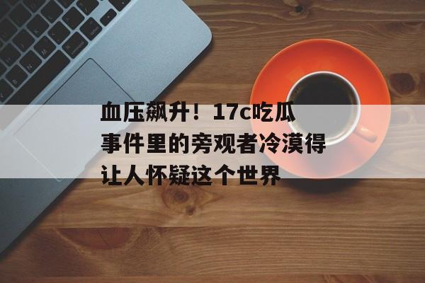 血压飙升！17c吃瓜事件里的旁观者冷漠得让人怀疑这个世界