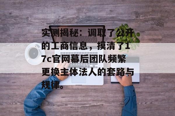实测揭秘：调取了公开的工商信息，摸清了17c官网幕后团队频繁更换主体法人的套路与规律。