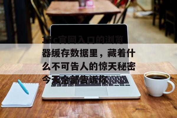 17c官网入口的浏览器缓存数据里，藏着什么不可告人的惊天秘密今天全部告诉你