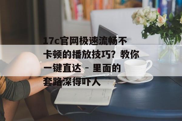 17c官网极速流畅不卡顿的播放技巧？教你一键直达 - 里面的套路深得吓人